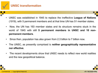 Confidential | Copyrighted Material
P
+91 9035001996
UNSC transformation
• UNSC was established in 1945 to replace the ineffective League of Nations
(1919), with 5 permanent members and at that time UN has 51 member states.
• Now, the UN has 193 member states and its structure remains stuck in the
world of 1945 with still 5 permanent members in UNSC and 10 non-
permanent members.
• Since then, population has also grown from 2.3 billion to 7 billion now.
• The UNSC, as presently comprised is neither geographically representative
nor effective.
• The recent developments show that UNSC needs to reflect new world realities
and the new geopolitical balance.
 