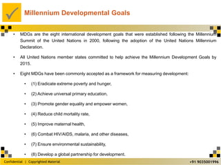 Confidential | Copyrighted Material
P
+91 9035001996
Millennium Developmental Goals
• MDGs are the eight international development goals that were established following the Millennium
Summit of the United Nations in 2000, following the adoption of the United Nations Millennium
Declaration.
• All United Nations member states committed to help achieve the Millennium Development Goals by
2015.
• Eight MDGs have been commonly accepted as a framework for measuring development:
• (1) Eradicate extreme poverty and hunger,
• (2) Achieve universal primary education,
• (3) Promote gender equality and empower women,
• (4) Reduce child mortality rate,
• (5) Improve maternal health,
• (6) Combat HIV/AIDS, malaria, and other diseases,
• (7) Ensure environmental sustainability,
• (8) Develop a global partnership for development.
 