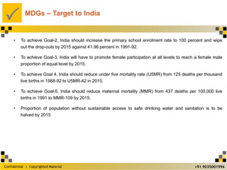 Confidential | Copyrighted Material
P
+91 9035001996
MDGs – Target to India
• To achieve Goal-2, India should increase the primary school enrolment rate to 100 percent and wipe
out the drop-outs by 2015 against 41.96 percent in 1991-92.
• To achieve Goal-3, India will have to promote female participation at all levels to reach a female male
proportion of equal level by 2015.
• To achieve Goal 4, India should reduce under five mortality rate (U5MR) from 125 deaths per thousand
live births in 1988-92 to U5MR-42 in 2015.
• To achieve Goal-5, India should reduce maternal mortality (MMR) from 437 deaths per 100,000 live
births in 1991 to MMR-109 by 2015.
• Proportion of population without sustainable access to safe drinking water and sanitation is to be
halved by 2015
 