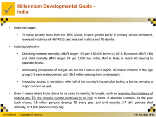 Confidential | Copyrighted Material
P
+91 9035001996
Millennium Developmental Goals -
India
• India met target:
• To halve poverty rates from the 1990 levels, ensure gender parity in primary school enrolment,
reversed incidence of HIV/AIDS, and reduced malaria and TB deaths.
• India lag behind in:
• Checking maternal mortality (MMR target: 109 per 1,00,000 births by 2015, Expected: MMR 140)
and child mortality (IMR target: 27 per 1,000 live births, IMR is likely to reach 40 deaths) to
expected levels.
• Addressing prevalence of hunger. As per the Census 2011 report, 89 million children in the age
group 0-3 were malnourished, with 35.6 million among them underweight.
• Improving access to sanitation, with half of the country’s households lacking a latrine, remains a
major concern as well.
• Even in areas where India claims to be close to meeting its targets, such as reversing the incidence of
malaria and TB, the disease burden continues to be high in terms of absolute numbers. As the year
book shows, 1.8 million persons develop TB every year, and until recently, 3.7 lakh persons died
annually, or 1,000 persons every day.
 