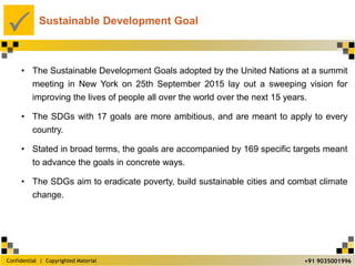 Confidential | Copyrighted Material
P
+91 9035001996
Sustainable Development Goal
• The Sustainable Development Goals adopted by the United Nations at a summit
meeting in New York on 25th September 2015 lay out a sweeping vision for
improving the lives of people all over the world over the next 15 years.
• The SDGs with 17 goals are more ambitious, and are meant to apply to every
country.
• Stated in broad terms, the goals are accompanied by 169 specific targets meant
to advance the goals in concrete ways.
• The SDGs aim to eradicate poverty, build sustainable cities and combat climate
change.
 