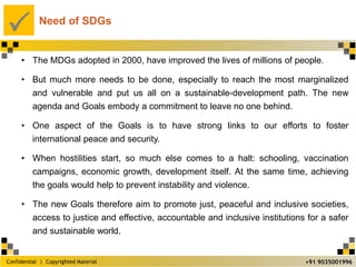 Confidential | Copyrighted Material
P
+91 9035001996
Need of SDGs
• The MDGs adopted in 2000, have improved the lives of millions of people.
• But much more needs to be done, especially to reach the most marginalized
and vulnerable and put us all on a sustainable-development path. The new
agenda and Goals embody a commitment to leave no one behind.
• One aspect of the Goals is to have strong links to our efforts to foster
international peace and security.
• When hostilities start, so much else comes to a halt: schooling, vaccination
campaigns, economic growth, development itself. At the same time, achieving
the goals would help to prevent instability and violence.
• The new Goals therefore aim to promote just, peaceful and inclusive societies,
access to justice and effective, accountable and inclusive institutions for a safer
and sustainable world.
 
