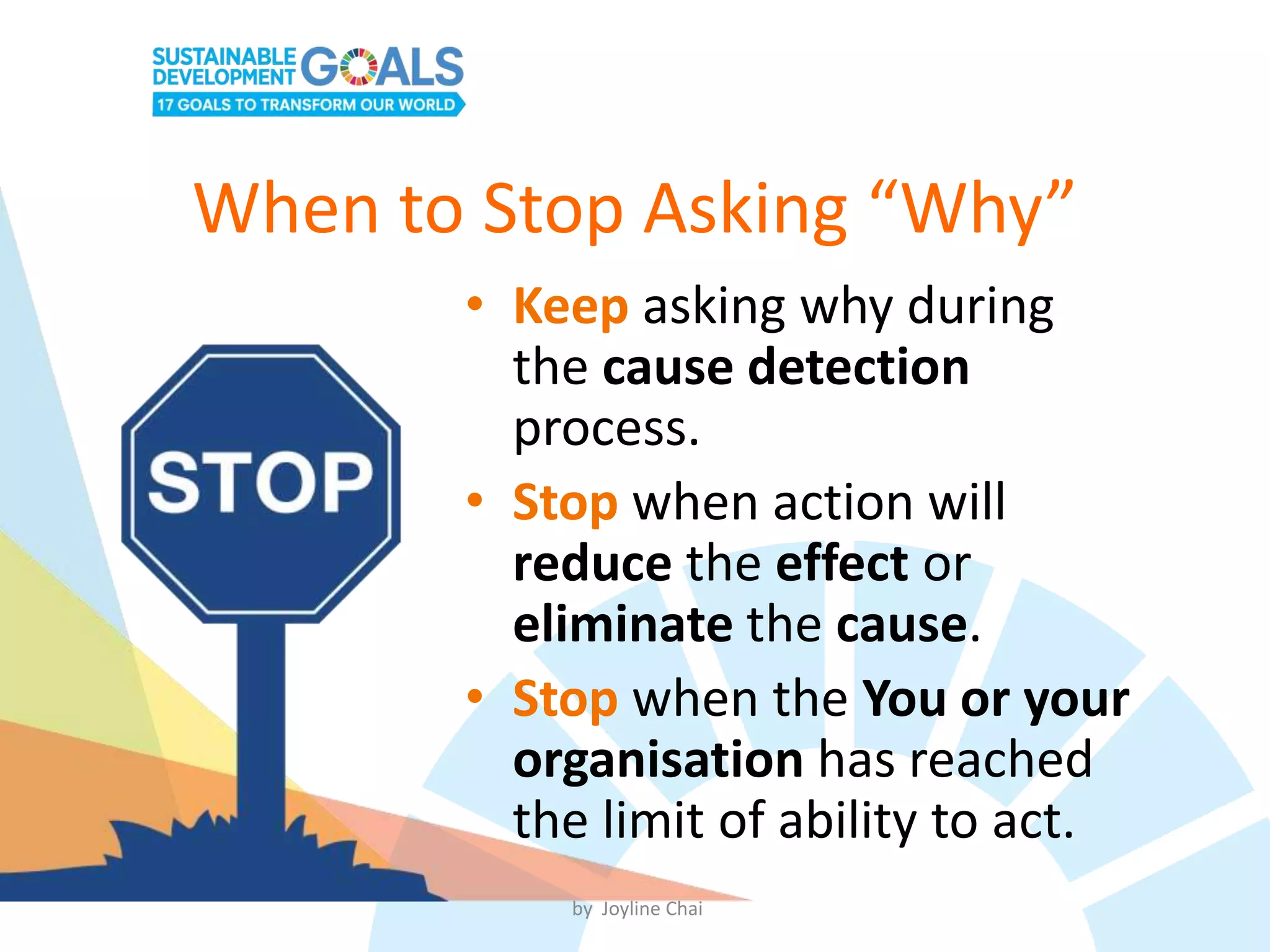When to Stop Asking “Why”
• Keep asking why during
the cause detection
process.
• Stop when action will
reduce the effect or
eliminate the cause.
• Stop when the You or your
organisation has reached
the limit of ability to act.
by Joyline Chai
 