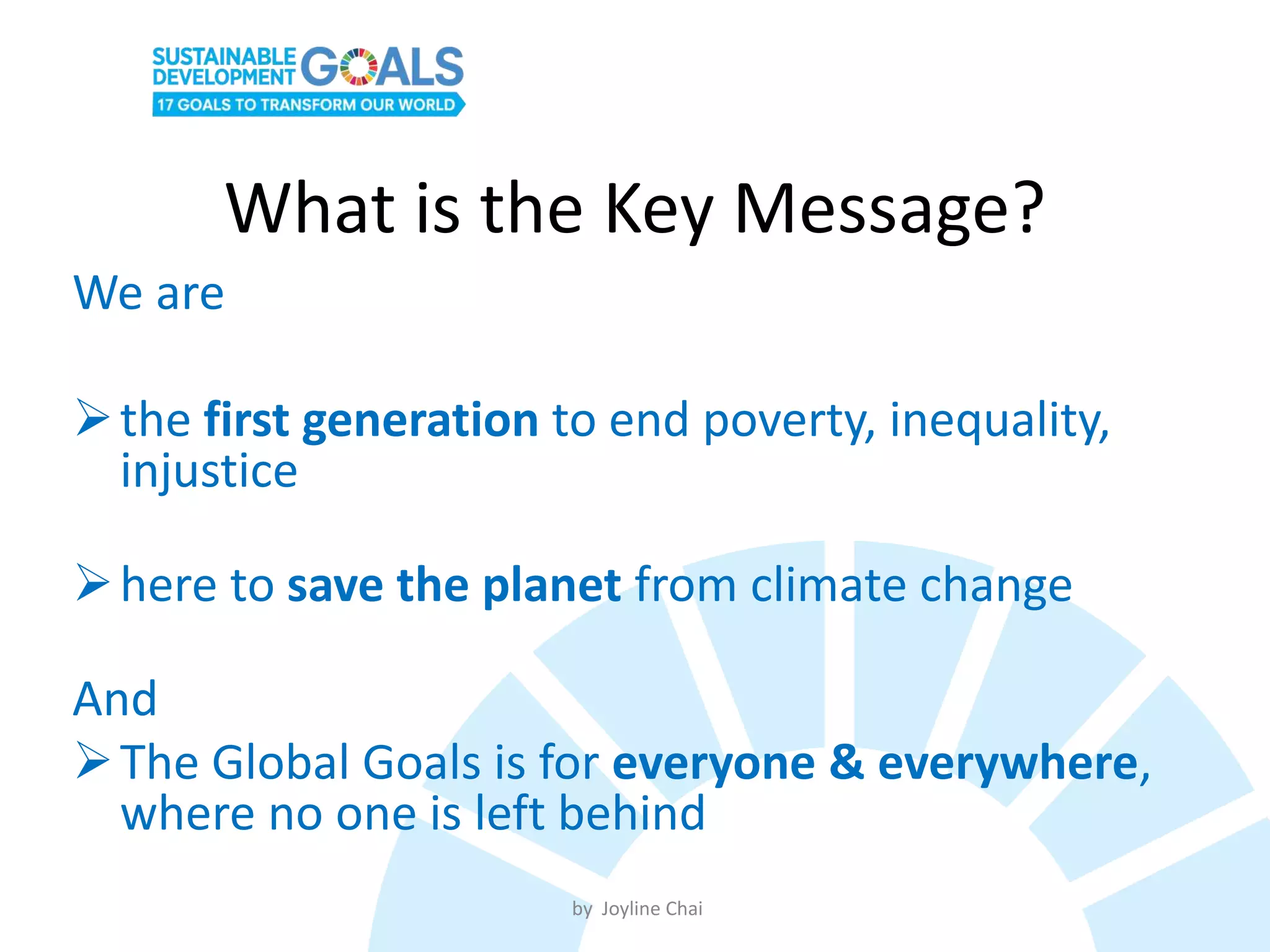 What is the Key Message?
We are
the first generation to end poverty, inequality,
injustice
here to save the planet from climate change
And
The Global Goals is for everyone & everywhere,
where no one is left behind
by Joyline Chai
 