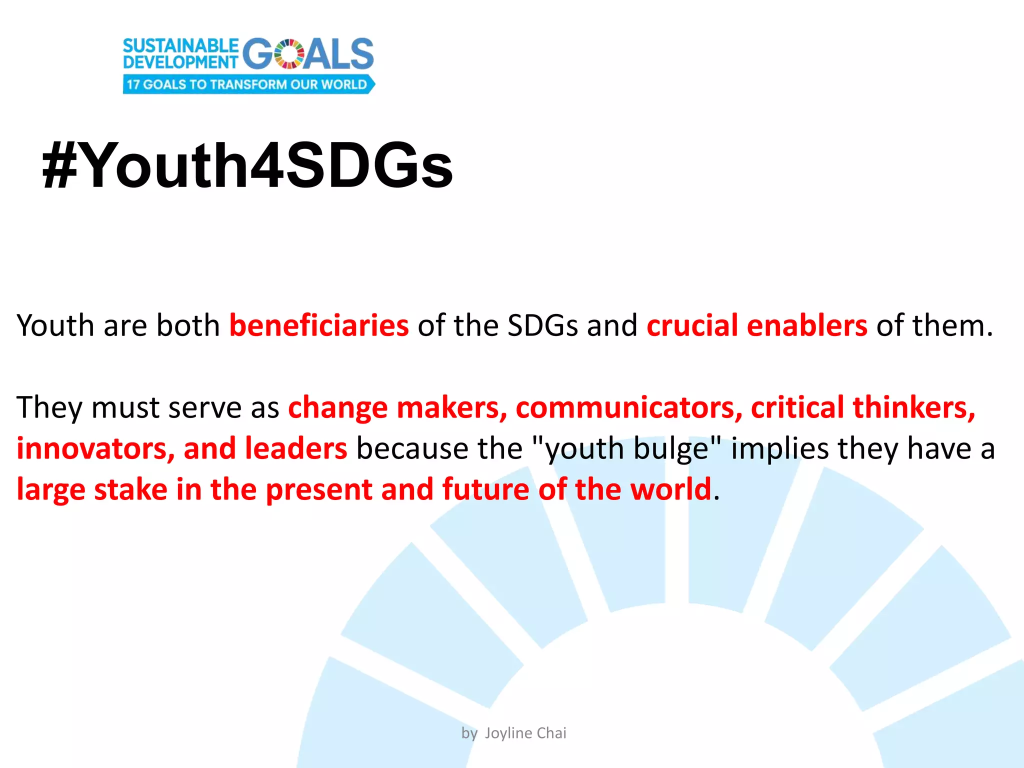 #Youth4SDGs
Youth are both beneficiaries of the SDGs and crucial enablers of them.
They must serve as change makers, communicators, critical thinkers,
innovators, and leaders because the "youth bulge" implies they have a
large stake in the present and future of the world.
by Joyline Chai
 
