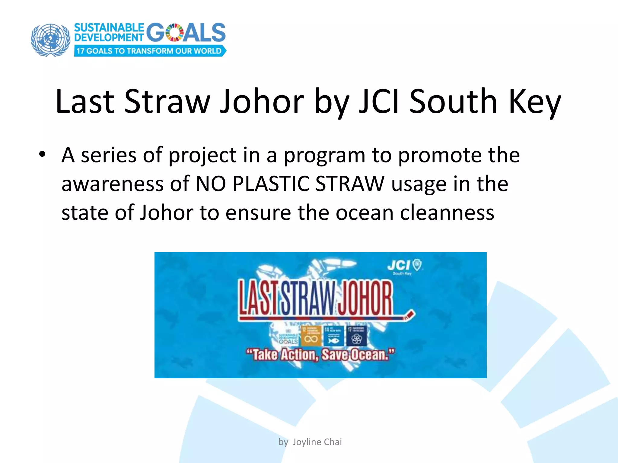 Last Straw Johor by JCI South Key
• A series of project in a program to promote the
awareness of NO PLASTIC STRAW usage in the
state of Johor to ensure the ocean cleanness
by Joyline Chai
 
