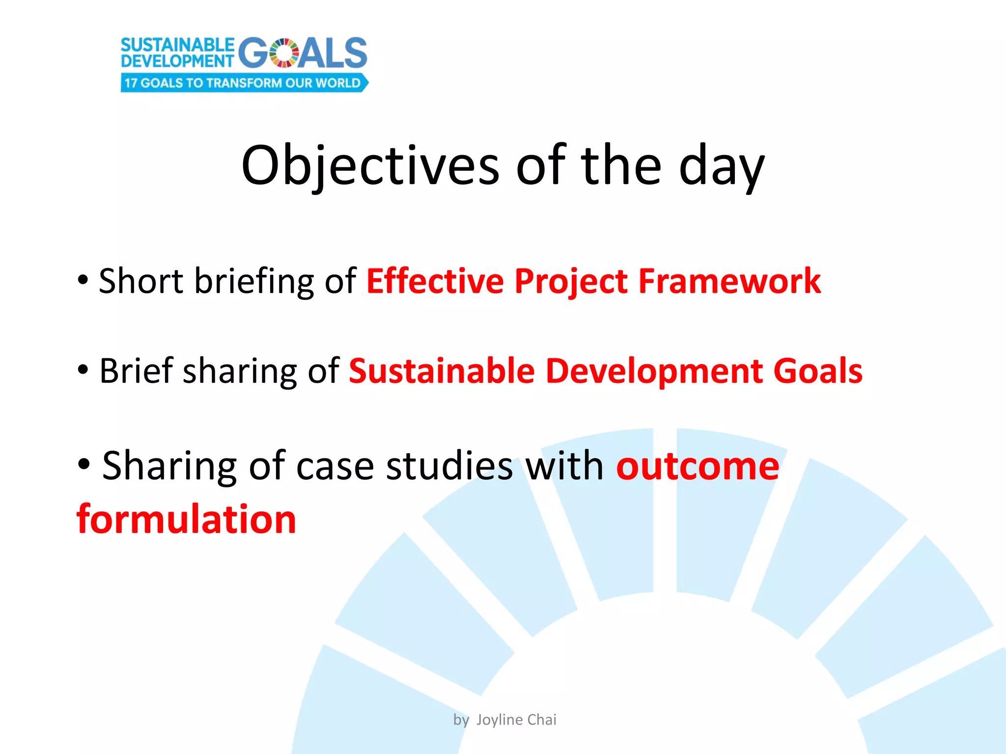Objectives of the day
• Short briefing of Effective Project Framework
• Brief sharing of Sustainable Development Goals
• Sharing of case studies with outcome
formulation
by Joyline Chai
 