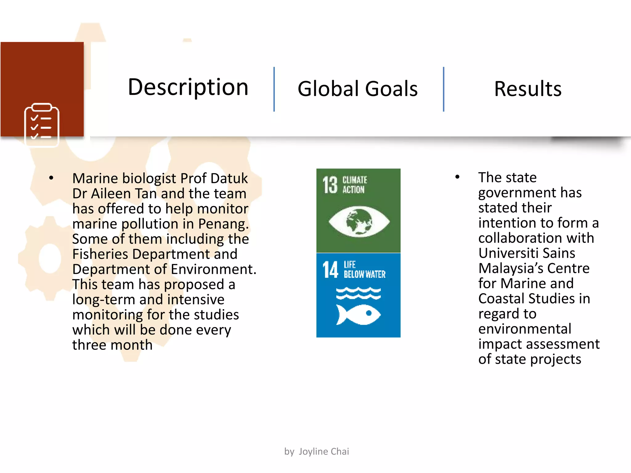 • Marine biologist Prof Datuk
Dr Aileen Tan and the team
has offered to help monitor
marine pollution in Penang.
Some of them including the
Fisheries Department and
Department of Environment.
This team has proposed a
long-term and intensive
monitoring for the studies
which will be done every
three month
Global Goals Results
• The state
government has
stated their
intention to form a
collaboration with
Universiti Sains
Malaysia’s Centre
for Marine and
Coastal Studies in
regard to
environmental
impact assessment
of state projects
Description
by Joyline Chai
 