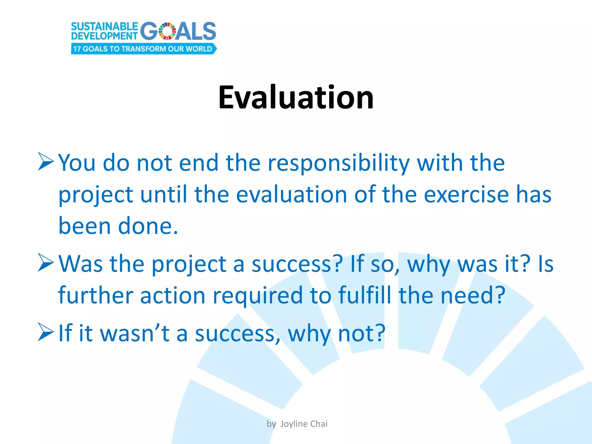 Evaluation
You do not end the responsibility with the
project until the evaluation of the exercise has
been done.
Was the project a success? If so, why was it? Is
further action required to fulfill the need?
If it wasn’t a success, why not?
by Joyline Chai
 