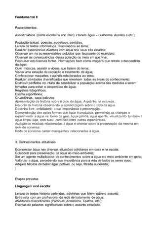 Fundamental II
Procedimentos:
Assistir vídeos (Carta escrita no ano 2070, Planeta água – Guilherme Arantes e etc.);
Produção textual, poesias, acrósticos, paródias;
Leitura de textos informativos relacionados ao tema;
Realizar experiências diversas com água nos seus três estados;
Observar um rio ou reservatórios poluídos que faça parte do município;
Observar as consequências dessa poluição no meio em que vive;
Pesquisar em diversas fontes informações bem como imagens que retrate o desperdício
da água;
Ouvir músicas, assistir a vídeos que tratem do tema;
Visitar uma estação de captação e tratamento de água;
Confeccionar maquetes e painéis relacionados ao tema;
Realizar atividades diversificadas que envolvam todas as áreas do conhecimento;
Distribuir panfletos no intuito de sensibilizar a população acerca das medidas a serem
tomadas para evitar o desperdício de água;
Registros fotográficos.
Escrita espontânea;
Cruzadinhas, caça-palavras
Apresentação da história sobre o ciclo da água, A gotinha na natureza..
Reconto da historia observando a aprendizagem sobre o ciclo da água
Desenho livre, enfatizando a sua importância e preservação.
Demonstração das varias formas que água é produzida, permitindo as crianças a
experimentar a água na forma de gelo, água gelada, água quente, visualizando também a
água limpa, suja, com suco, com óleo entre outras experiências.
Audição de músicas relacionadas à água e orientar sobre a preservação da mesma em
roda de conversa.
Roda de conversa cantar musiquinhas relacionadas à água.
3. Conhecimentos atitudinais
Economizar água nas diversas situações cotidianas em casa e na escola;
Colaborar para preservação da água no meio-ambiente;
Ser um agente multiplicador de conhecimentos sobre a água e o meio ambiente em geral;
Valorizar a água, percebendo sua importância para a vida de todos os seres vivos;
Adquirir hábitos de beber água potável, ou seja, filtrada ou fervida;
;
Etapas previstas
Linguagem oral escrita:
Leitura de textos historia parlendas, adivinhas que falem sobre o assunto;
Entrevista com um profissional da rede de tratamento de água;
Atividades diversificadas (Paródias, Acrósticos, Teatros, etc.);
Escritas de palavras significativas sobre o assunto estudado.
 