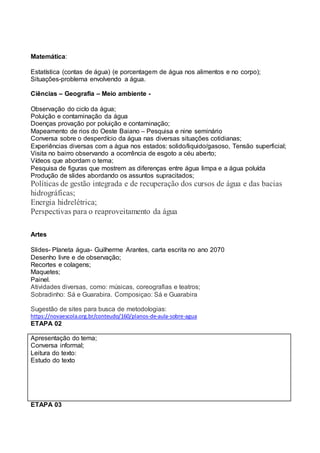 Matemática:
Estatística (contas de água) (e porcentagem de água nos alimentos e no corpo);
Situações-problema envolvendo a água.
Ciências – Geografia – Meio ambiente -
Observação do ciclo da água;
Poluição e contaminação da água
Doenças provação por poluição e contaminação;
Mapeamento de rios do Oeste Baiano – Pesquisa e nine seminário
Conversa sobre o desperdício da água nas diversas situações cotidianas;
Experiências diversas com a água nos estados: solido/liquido/gasoso, Tensão superficial;
Visita no bairro observando a ocorrência de esgoto a céu aberto;
Vídeos que abordam o tema;
Pesquisa de figuras que mostrem as diferenças entre água limpa e a água poluída
Produção de slides abordando os assuntos supracitados;
Políticas de gestão integrada e de recuperação dos cursos de água e das bacias
hidrográficas;
Energia hidrelétrica;
Perspectivas para o reaproveitamento da água
Artes
Slides- Planeta água- Guilherme Arantes, carta escrita no ano 2070
Desenho livre e de observação;
Recortes e colagens;
Maquetes;
Painel.
Atividades diversas, como: músicas, coreografias e teatros;
Sobradinho: Sá e Guarabira. Composiçao: Sá e Guarabira
Sugestão de sites para busca de metodologias:
https://novaescola.org.br/conteudo/160/planos-de-aula-sobre-agua
ETAPA 02
Apresentação do tema;
Conversa informal;
Leitura do texto:
Estudo do texto
ETAPA 03
 