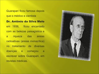 Guarapari ficou famosa depois 
que o médico e cientista 
Dr. Antônio da Silva Melo 
em 1936, ficou encantado 
com as belezas paisagística e 
a riqueza das areias 
radioativas (areias monazítica) 
no tratamento de diversas 
doenças e começou a 
escrever sobre Guarapari, em 
revistas médicas. 
 