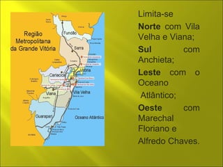 Limita-se 
Norte com Vila 
Velha e Viana; 
Sul com 
Anchieta; 
Leste com o 
Oceano 
Atlântico; 
Oeste com 
Marechal 
Floriano e 
Alfredo Chaves. 
 
