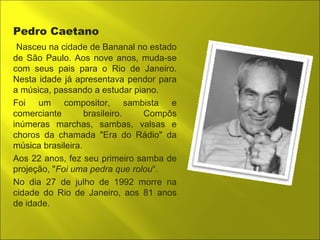 Pedro Caetano 
Nasceu na cidade de Bananal no estado 
de São Paulo. Aos nove anos, muda-se 
com seus pais para o Rio de Janeiro. 
Nesta idade já apresentava pendor para 
a música, passando a estudar piano. 
Foi um compositor, sambista e 
comerciante brasileiro. Compôs 
inúmeras marchas, sambas, valsas e 
choros da chamada "Era do Rádio" da 
música brasileira. 
Aos 22 anos, fez seu primeiro samba de 
projeção, "Foi uma pedra que rolou“. 
No dia 27 de julho de 1992 morre na 
cidade do Rio de Janeiro, aos 81 anos 
de idade. 
 