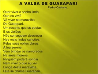 A VALSA DE GUARAPARI 
Pedro Caetano 
Quer viver o sonho lindo 
Que eu vivi? 
Vá viver na maravilha 
De Guarapari. 
Um recanto que os poetas 
E os violões 
Não conseguem descrever 
Nas mais lindas canções. 
Pelas suas noites claras, 
A lua serena 
Vem brindar os namorados 
Na areia morena, 
Ninguém poderá sonhar 
Nem viver o que eu vivi 
Longe desta maravilha 
Que se chama Guarapari. 
 