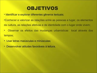 OBJETIVOS 
• Identificar e explorar diferentes gêneros textuais; 
•Conhecer e valorizar as relações entre as pessoas e lugar, os elementos 
da cultura, as relações afetivas e de identidade com o lugar onde vivem; 
• Observar os efeitos das mudanças urbanísticas local através dos 
tempos; 
• Usar letras maiúsculas e minúsculas; 
• Desenvolver atitudes favoráveis à leitura. 
 