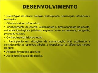 DESENVOLVIMENTO 
• Estratégias de leitura: seleção, antecipação, verificação, inferência e 
avaliação; 
• Gênero textual: informativo; 
• Conhecimento de escrita: alinhamento e direcionamento da escrita, 
unidades fonológicas (sílabas), espaços entre as palavras, ortografia, 
produção textual; 
• Conhecimento histórico local; 
• Participação em situações de comunicação oral, acolhendo e 
considerando as opiniões alheias e respeitando os diferentes modos 
de falar; 
• Atitudes favoráveis a leitura; 
• Uso e função social da escrita. 
 