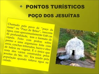  PONTOS TURÍSTICOS 
Chamado pelo povo de “poço da 
fonte” ou “Poço de Beber”, nascente 
água, com aproximadamente 0,40 cm 
de profundidade, tem o formato de 
cúpula. Feito com pedras sobre 
postas e uma argamassa feita com 
areia, conchas trituradas, barro e óleo 
de baleia ou vegetal. É o único que 
resta dos vários construídos pelos 
jesuítas do Séc. XV. Era usado pela 
população quando faltava água na 
cidade. 
POÇO DOS JESUÍTAS 
 
