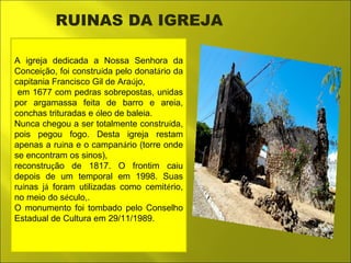 RUINAS DA IGREJA 
A igreja dedicada a Nossa Senhora da 
Conceição, foi construída pelo donatário da 
capitania Francisco Gil de Araújo, 
em 1677 com pedras sobrepostas, unidas 
por argamassa feita de barro e areia, 
conchas trituradas e óleo de baleia. 
Nunca chegou a ser totalmente construída, 
pois pegou fogo. Desta igreja restam 
apenas a ruína e o campanário (torre onde 
se encontram os sinos), 
reconstrução de 1817. O frontim caiu 
depois de um temporal em 1998. Suas 
ruínas já foram utilizadas como cemitério, 
no meio do século,. 
O monumento foi tombado pelo Conselho 
Estadual de Cultura em 29/11/1989. 
 