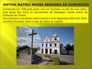 ANTIGA MATRIZ NOSSA SENHORA DA CONCEIÇÃO 
Construída em 1585 pelo padre José de Anchieta, no alto de uma colina, 
esta igreja deu início ao povoamento de Guarapari, sendo marco da 
fundação da Cidade. 
Sua estrutura é de pedras sobre postas e uma argamassa feita com areia, 
conchas trituradas, barro e óleo de baleia ou vegetal. 
 