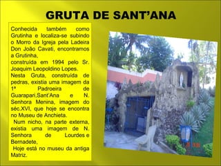 GRUTA DE SANT’ANA 
Conhecida também como 
Grutinha e localiza-se subindo 
o Morro da Igreja pela Ladeira 
Don João Cavati, encontramos 
a Grutinha, 
construída em 1994 pelo Sr. 
Joaquim Leopoldino Lopes. 
Nesta Gruta, construída de 
pedras, existia uma imagem da 
1ª Padroeira de 
Guarapari,Sant’Ana e N. 
Senhora Menina, imagem do 
séc.XVI, que hoje se encontra 
no Museu de Anchieta. 
Num nicho, na parte externa, 
existia uma imagem de N. 
Senhora de Lourdes e 
Bernadete, 
Hoje está no museu da antiga 
Matriz. 
 