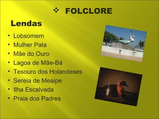  FOLCLORE 
Lendas 
• Lobsomem 
• Mulher Pata 
• Mãe do Ouro 
• Lagoa de Mãe-Bá 
• Tesouro dos Holandeses 
• Sereia de Meaipe 
• Ilha Escalvada 
• Praia dos Padres 
 