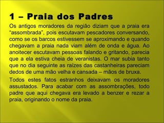 1 – Praia dos Padres 
Os antigos moradores da região diziam que a praia era 
“assombrada”, pois escutavam pescadores conversando, 
como se os barcos estivessem se aproximando e quando 
chegavam a praia nada viam além de onda e água. Ao 
anoitecer escutavam pessoas falando e gritando, parecia 
que a ela estiva cheia de veranistas. O mar subia tanto 
que no dia seguinte as raízes das castanheiras pareciam 
dedos de uma mão velha e cansada – mãos de bruxa. 
Todos estes fatos estranhos deixavam os moradores 
assustados. Para acabar com as assombrações, todo 
padre que aqui chegava era levado a benzer e rezar a 
praia, originando o nome da praia. 
 