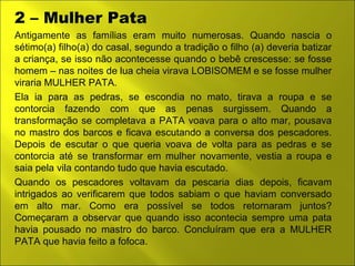2 – Mulher Pata 
Antigamente as famílias eram muito numerosas. Quando nascia o 
sétimo(a) filho(a) do casal, segundo a tradição o filho (a) deveria batizar 
a criança, se isso não acontecesse quando o bebê crescesse: se fosse 
homem – nas noites de lua cheia virava LOBISOMEM e se fosse mulher 
viraria MULHER PATA. 
Ela ia para as pedras, se escondia no mato, tirava a roupa e se 
contorcia fazendo com que as penas surgissem. Quando a 
transformação se completava a PATA voava para o alto mar, pousava 
no mastro dos barcos e ficava escutando a conversa dos pescadores. 
Depois de escutar o que queria voava de volta para as pedras e se 
contorcia até se transformar em mulher novamente, vestia a roupa e 
saia pela vila contando tudo que havia escutado. 
Quando os pescadores voltavam da pescaria dias depois, ficavam 
intrigados ao verificarem que todos sabiam o que haviam conversado 
em alto mar. Como era possível se todos retornaram juntos? 
Começaram a observar que quando isso acontecia sempre uma pata 
havia pousado no mastro do barco. Concluíram que era a MULHER 
PATA que havia feito a fofoca. 
 