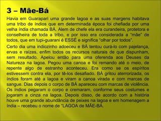 3 – Mãe-Bá 
Havia em Guarapari uma grande lagoa e as suas margens habitava 
uma tribo de índios que em determinada época foi chefiada por uma 
velha índia chamada BÁ. Alem de chefe ela era curandeira, protetora e 
conselheira de toda a tribo, e por isso era considerada a “mãe” de 
todos, que em tupi-guarani é ESSÉ e significa “olhar por todos”. 
Certo dia uma indiozinho adoeceu e BÀ tentou curá-lo com pajelança, 
ervas e raízes, enfim todos os recursos naturais de que dispunham, 
sem resultado. Apelou então para uma oferenda aos Deuses da 
Natureza na lagoa. Pegou uma canoa e foi remando até o meio, de 
repente algo de estranho aconteceu. Era como se os espíritos 
estivessem contra ela, por tê-los desafiado. BÁ gritou aterrorizada, os 
índios foram até a lagoa e viram a canoa virada e com marcas de 
sangue. Dias depois o corpo de BÁ apareceu com marcas de violência. 
Os índios pegaram o corpo e cremaram, conforme seus costumes e 
jogaram a cinza na lagoa. Depois disso, de acordo com a história 
houve uma grande abundância de peixes na lagoa e em homenagem a 
índia – recebeu o nome de “LAGOA de MÃE-BÁ. 
 