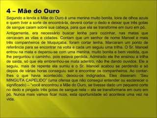 4 – Mãe do Ouro 
Segundo a lenda a Mãe do Ouro é uma menina muito bonita, loira de olhos azuis 
e quem tiver a sorte de encontrá-la, deverá cortar o dedo e deixar que três gotas 
de sangue caiam sobre sua cabeça, para que ela se transforme em ouro em pó. 
Antigamente, era necessário buscar lenha para cozinhar, nas matas que 
cercavam as vilas e cidades. Contam que um senhor de nome Manoel e mais 
três companheiros de Muquiçaba, foram cortar lenha. Marcaram um ponto de 
referência para se encontrar na volta e cada um seguiu uma trilha. O Sr. Manoel 
entrou na mata e deparou-se com uma menina, muito bonita e bem vestida, que 
lhe perguntou o caminho, pois estava perdida. Admirado ele lhe ensinou a trilha 
de saída, só que ela embrenhou-se mata adentro, não lhe dando ouvidos. Ele a 
seguiu, mais de repente ela sumiu e o Sr. Manoel acabou se perdendo e só 
depois de várias horas conseguiu sair e encontrar os companheiros. Ao contar-lhes 
o que havia acontecido, deixou-os indignados. Eles disseram: “Seu 
MINGUTA CAPELIDO” (uma ofensa que não consegui entender ou esclarecer o 
significado) – “você encontrou a Mãe do Ouro, se tivesse dado um pequeno corte 
no dedo e pingado três gotas de sangue nela – ela se transformaria em ouro em 
pó. Nunca mais vamos ficar ricos, esta oportunidade só acontece uma vez na 
vida. 
 