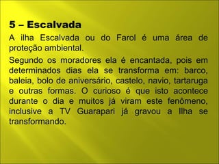 5 – Escalvada 
A ilha Escalvada ou do Farol é uma área de 
proteção ambiental. 
Segundo os moradores ela é encantada, pois em 
determinados dias ela se transforma em: barco, 
baleia, bolo de aniversário, castelo, navio, tartaruga 
e outras formas. O curioso é que isto acontece 
durante o dia e muitos já viram este fenômeno, 
inclusive a TV Guarapari já gravou a Ilha se 
transformando. 
 