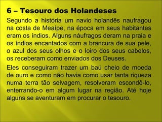 6 – Tesouro dos Holandeses 
Segundo a história um navio holandês naufragou 
na costa de Meaípe, na época em seus habitantes 
eram os índios. Alguns náufragos deram na praia e 
os índios encantados com a brancura de sua pele, 
o azul dos seus olhos e o loiro dos seus cabelos, 
os receberam como enviados dos Deuses. 
Eles conseguiram trazer um baú cheio de moeda 
de ouro e como não havia como usar tanta riqueza 
numa terra tão selvagem, resolveram escondê-lo, 
enterrando-o em algum lugar na região. Até hoje 
alguns se aventuram em procurar o tesouro. 
 