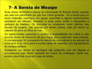 7- A Sereia de Meaípe 
Suas raízes remontam à época da colonização do Espírito Santo, quando 
seu solo era palmilhado por pés dos índios goitacás. Diz a lenda que um 
navio holandês naufragou em águas capixabas e alguns sobreviventes 
aportaram em Meaípe, lançados à praia pelas ondas e abraçados a 
pedaços de madeira. Os silvícolas os receberam como dádivas dos 
deuses do oceano, não apenas por serem jovens, mas por terem os 
cabelos do sol e os olhos do mar. 
Os sobreviventes passaram a usufruir a hospitalidade dos índios e, aos 
poucos, foram se inteirando de sua língua, seus costumes, suas crenças. 
A miscigenação foi conseqüência natural da convivência e da adoção da 
nova terra e do novo povo e muitos deles se casaram com aquiescência 
do cacique goitacá. 
Entretanto, um dentre os náufragos não pretendia viver em Meaípe e 
excursionava pelo litoral capixaba em busca da civilização. Certa vez, 
avistou uma linda moça em meio às ondas. 
 