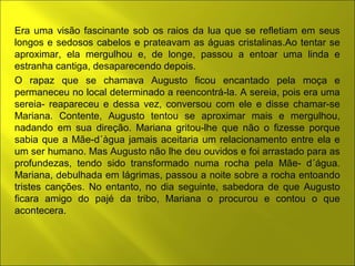 Era uma visão fascinante sob os raios da lua que se refletiam em seus 
longos e sedosos cabelos e prateavam as águas cristalinas.Ao tentar se 
aproximar, ela mergulhou e, de longe, passou a entoar uma linda e 
estranha cantiga, desaparecendo depois. 
O rapaz que se chamava Augusto ficou encantado pela moça e 
permaneceu no local determinado a reencontrá-la. A sereia, pois era uma 
sereia- reapareceu e dessa vez, conversou com ele e disse chamar-se 
Mariana. Contente, Augusto tentou se aproximar mais e mergulhou, 
nadando em sua direção. Mariana gritou-lhe que não o fizesse porque 
sabia que a Mãe-d´àgua jamais aceitaria um relacionamento entre ela e 
um ser humano. Mas Augusto não lhe deu ouvidos e foi arrastado para as 
profundezas, tendo sido transformado numa rocha pela Mãe- d´água. 
Mariana, debulhada em lágrimas, passou a noite sobre a rocha entoando 
tristes canções. No entanto, no dia seguinte, sabedora de que Augusto 
ficara amigo do pajé da tribo, Mariana o procurou e contou o que 
acontecera. 
 