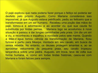 O pajé explicou que nada poderia fazer porque o feitiço só poderia ser 
desfeito pelo próprio Augusto. Como Mariana considerava isso 
impossível, já que Augusto estava petrificado, pediu ao feiticeiro que a 
transformasse em um ser humano. Recebeu uma poção das mãos do 
pajé, tomou-a e adormeceu a ao acordar viu que sua cauda foi 
substituída por lindas pernas. Mariana logo se acostumou à nova 
situação e passou a dar longas caminhadas pela praia. Um dia um siri 
a viu, a reconheceu e espalhou a novidade pelos sete mares. Quando 
a Mãe-d´àgua tomou ciência da transformação de Mariana, ficou 
furiosa e partiu para Meaípe, montada em seu cavalo, em busca da 
sereia rebelde. No entanto, os deuses protegem amantes e, ao se 
aproximar velozmente da pequena praia, seu cavalo tropeçou 
lançando-a sobre uma pedra. Augusto, em troca, teve de volta sua 
forma humana, e, como em todas lindas histórias, casou-se com 
Mariana e foram felizes para sempre. 
 