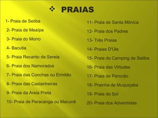  PRAIAS 
1- Praia de Setiba 
2- Praia de Meaípe 
3- Praia do Morro 
4- Bacutia 
5- Praia Recanto da Sereia 
6- Praia dos Namorados 
7- Praia das Conchas ou Ermitão 
8- Praia das Castanheiras 
9- Praia da Areia Preta 
10- Praia de Peracanga ou Macunã 
11- Praia de Santa Mônica 
12- Praia dos Padres 
13- Três Praias 
14- Praias D'Úle 
15- Praia do Camping de Setiba 
16- Praia das Virtudes 
17- Praia de Perocão 
18- Prainha de Muquiçaba 
19- Praia do Sol 
20- Praia dos Adventistas 
 