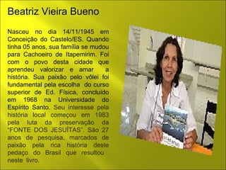 Beatriz Vieira Bueno 
Nasceu no dia 14/11/1945 em 
Conceição do Castelo/ES. Quando 
tinha 05 anos, sua família se mudou 
para Cachoeiro de Itapemirim. Foi 
com o povo desta cidade que 
aprendeu valorizar e amar a 
história. Sua paixão pelo vôlei foi 
fundamental pela escolha do curso 
superior de Ed. Física, concluído 
em 1968 na Universidade do 
Espírito Santo. Seu interesse pela 
história local começou em 1983 
pela luta da preservação da 
“FONTE DOS JESUÍTAS”. São 27 
anos de pesquisa, marcados de 
paixão pela rica história deste 
pedaço do Brasil que resultou 
neste livro. 
 
