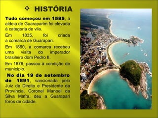  HISTÓRIA 
Tudo começou em 1585, a 
aldeia de Guaraparim foi elevada 
à categoria de vila. 
Em 1835, foi criada 
a comarca de Guarapari. 
Em 1860, a comarca recebeu 
uma visita do imperador 
brasileiro dom Pedro II. 
Em 1878, passou à condição de 
município. 
No dia 19 de setembro 
de 1891, sancionada pelo 
Juiz de Direito e Presidente da 
Província, Coronel Manoel da 
Silva Mafra, deu a Guarapari 
foros de cidade. 
 