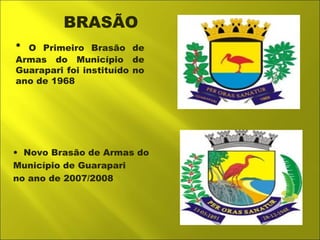 BRASÃO 
• O Primeiro Brasão de 
Armas do Município de 
Guarapari foi instituído no 
ano de 1968 
• Novo Brasão de Armas do 
Município de Guarapari 
no ano de 2007/2008 
 