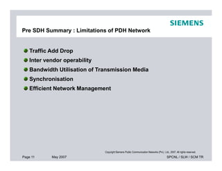 Pre SDH Summary : Limitations of PDH Network
Traffic Add Drop
Inter vendor operability
Bandwidth Utilisation of Transmission Media
Synchronisation
Efficient Network Management
Page 11 May 2007 SPCNL / SLW / SCM TR
Copyright Siemens Public Communication Networks (Pvt.) Ltd., 2007. All rights reserved.
Efficient Network Management
 