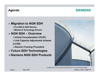 Agenda
 Migration to NGN SDH
Pre SDH & SDH Review
Market & Technology Drivers
 NGN SDH – Overview
Virtual Concatenation (VCAT)
Page 2 May 2007 SPCNL / SLW / SCM TR
Copyright Siemens Public Communication Networks (Pvt.) Ltd., 2007. All rights reserved.
Virtual Concatenation (VCAT)
Link Capacity Adjustment scheme
(LCAS)
Generic Framing Procedure
 Future SDH Technologies
Siemens NGN SDH Products
 