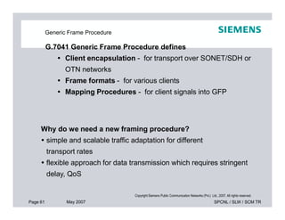 Generic Frame Procedure
G.7041 Generic Frame Procedure defines
 Client encapsulation - for transport over SONET/SDH or
OTN networks
 Frame formats - for various clients
 Mapping Procedures - for client signals into GFP
Page 61 May 2007 SPCNL / SLW / SCM TR
Copyright Siemens Public Communication Networks (Pvt.) Ltd., 2007. All rights reserved.
Why do we need a new framing procedure?
 simple and scalable traffic adaptation for different
transport rates
 flexible approach for data transmission which requires stringent
delay, QoS
 