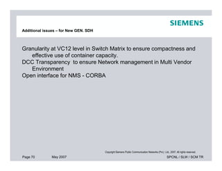 Granularity at VC12 level in Switch Matrix to ensure compactness and
effective use of container capacity.
DCC Transparency to ensure Network management in Multi Vendor
Environment
Open interface for NMS - CORBA
Additional issues – for New GEN. SDH
Page 70 May 2007 SPCNL / SLW / SCM TR
Copyright Siemens Public Communication Networks (Pvt.) Ltd., 2007. All rights reserved.
 