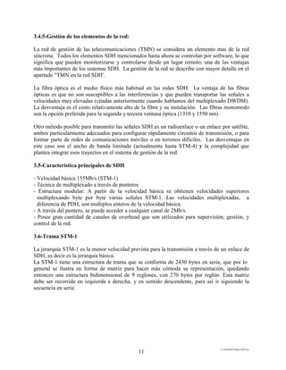 E:FacultadTrabajo SDH.doc
11
3.4.5-Gestión de los elementos de la red:
La red de gestión de las telecomunicaciones (TMN) se considera un elemento mas de la red
síncrona. Todos los elementos SDH mencionados hasta ahora se controlan por software, lo que
significa que pueden monitorizarse y controlarse desde un lugar remoto, una de las ventajas
más importantes de los sistemas SDH. La gestión de la red se describe con mayor detalle en el
apartado "TMN en la red SDH'.
La fibra óptica es el medio físico más habitual en las redes SDH. La ventaja de las fibras
ópticas es que no son susceptibles a las interferencias y que pueden transportar las señales a
velocidades muy elevadas (citadas anteriormente cuando hablamos del multiplexado DWDM).
La desventaja es el costo relativamente alto de la fibra y su instalación. Las fibras monomodo
son la opción preferida para la segunda y tercera ventana óptica (1310 y 1550 nm).
Otro método posible para transmitir las señales SDH es un radioenlace o un enlace por satélite,
ambos particularmente adecuados para configurar rápidamente circuitos de transmisión, o para
formar parte de redes de comunicaciones móviles o en terrenos difíciles. Las desventajas en
este caso son el ancho de banda limitado (actualmente hasta STM-4) y la complejidad que
plantea integrar esos trayectos en el sistema de gestión de la red.
3.5-Característica principales de SDH
- Velocidad básica 155Mb/s (STM-1)
- Técnica de multiplexado a través de punteros
- Estructura modular: A partir de la velocidad básica se obtienen velocidades superiores
multiplexando byte por byte varias señales STM-1. Las velocidades multiplexadas, a
diferencia de PDH, son multiplos enteros de la velocidad básica.
- A través del puntero, se puede acceder a cualquier canal de 2Mb/s.
- Posee gran cantidad de canales de overhead que son utilizados para supervisión, gestión, y
control de la red.
3.6-Trama STM-1
La jerarquía STM-1 es la menor velocidad prevista para la transmisión a través de un enlace de
SDH, es decir es la jerarquía básica.
La STM-1 tiene una estructura de trama que se conforma de 2430 bytes en serie, que por lo
general se ilustra en forma de matriz para hacer más cómoda su representación, quedando
entonces una estructura bidimensional de 9 reglones, con 270 bytes por reglón. Esta matriz
debe ser recorrida en izquierda a derecha, y en sentido descendente, para así ir siguiendo la
secuencia en serie.
 