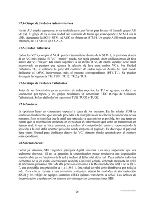E:FacultadTrabajo SDH.doc
20
3.7.4-Grupo de Unidades Administrativas
Varias AU pueden agruparse, o sea multiplexarse, por bytes para formar el llamado grupo AU
(AUG). El grupo AUG es una unidad con sincronía de trama que corresponde al STM-1 sin la
SOH. Agregando la SOH –STM1 al AUG se obtiene un STM-1. Un grupo AUG puede constar
entonces, de 1 x AU4 ó de 3 x AU3.
3.7.5-Unidad Tributaria
Todos los VC´s, excepto el VC4, pueden transmitirse dentro de la STM-1, depositados dentro
de un VC más grande. El VC “menor” puede, por regla general, tener deslizamientos de fase
dentro del VC “mayor” (de orden superior), a tal efecto el VC de orden superior debe tener
incorporado un puntero que reduzca la relación de fase entre ambos VC´s. Por Unidad
Tributaria TU, se entiende la parte del container de orden superior dentro del cual puede
deslizarse el LOVC incorporado, más el puntero correspondiente (PTR-TU). Se pueden
distinguir las siguientes TU: TU11, TU12, TU2, y TU3.
3.7.6-Grupo de Unidades Tributarias
Antes de ser depositadas en un container de orden superior, las TU se agrupan, es decir, se
concatenan por bytes, y los grupos resultantes se denominan TUG (Grupo de Unidades
Tributarias). Se han definido los siguientes TUG: TUG2 y TUG3.
3.7.8-Punteros
Es oportuno hacer un comentario especial a cerca de los punteros. En las señales SDH es
condición fundamental que antes de proceder a la multiplexación se efectúe la alineación de los
punteros. Esto no significa que la señal sea retrasada ya que esto no es posible, hay que tener en
cuenta que la información contenida en el payload es información que debe ser transmitida en
tiempo real, lo que se hace entonces, es cambiar el contenido del puntero reacomodando la
posición a la cual debe apuntar (posición donde empieza el payload). Es decir que el payload
tiene cierta libertad para deslizarse dentro del VC, siempre siendo apuntado por el puntero
correspondiente.
3.8-Sincronización:
Como ya sabemos, SDH significa jerarquía digital síncrona y es muy importante que sea
realmente síncrona. Si no se garantiza la sincronización puede producirse una degradación
considerable en las funciones de la red e incluso el fallo total de la red. Para evitarlo todos los
elementos de la red están sincronizados respecto a un reloj central, generado mediante un reloj
de referencia primario (PRC) de alta precisión conforme a la Recomendación G.811 de la UIT-
T, que especifica una precisión de 1 x 1, 0-1 1. Esta señal de reloj debe distribuirse por toda la
red. Para ello se recurre a una estructura jerárquica, siendo las unidades de sincronización
(SSU) y los relojes de equipos síncronos (SEC) quienes transfieren la señal. Las señales de
sincronización circulan por los mismos circuitos que las comunicaciones SDH.
 