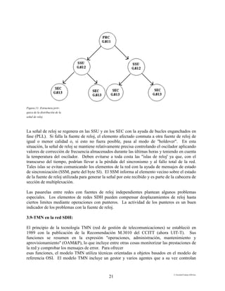 E:FacultadTrabajo SDH.doc
21
Figura.11: Estructura jerir-
quica de la distribución de la
señal de reloj
La señal de reloj se regenera en las SSU y en los SEC con la ayuda de bucles enganchados en
fase (PLL). Si falla la fuente de reloj, el elemento afectado conmuta a otra fuente de reloj de
igual o menor calidad o, si esto no fuera posible, pasa al modo de "holdover". En esta
situación, la señal de reloj se mantiene relativamente precisa controlando el oscilador aplicando
valores de corrección de frecuencia almacenados durante las últimas horas y teniendo en cuenta
la temperatura del oscilador. Deben evitarse a toda costa las "islas de reloj' ya que, con el
transcurso del tiempo, podrían llevar a la pérdida del sincronismo y al fallo total de la red.
Tales islas se evitan comunicando los elementos de la red con la ayuda de mensajes de estado
de sincronización (SSM, parte del byte Sl). El SSM informa al elemento vecino sobre el estado
de la fuente de reloj utilizada para generar la señal por este recibido y es parte de la cabecera de
sección de multiplexación.
Las pasarelas entre redes con fuentes de reloj independientes plantean algunos problemas
especiales. Los elementos de redes SDH pueden compensar desplazamientos de reloj hasta
ciertos limites mediante operaciones con punteros. La actividad de los punteros es un buen
indicador de los problemas con la fuente de reloj.
3.9-TMN en la red SDH:
El principio de la tecnología TMN (red de gestión de telecomunicaciones) se estableció en
1989 con la publicación de la Recomendación M.3010 del CCITT (ahora UIT-T). Sus
funciones se resumen en la expresión "operaciones, administración, mantenimiento y
aprovisionamiento" (OAM&P), lo que incluye entre otras cosas monitorizar las prestaciones de
la red y comprobar los mensajes de error. Para ofrecer
esas funciones, el modelo TMN utiliza técnicas orientadas a objetos basados en el modelo de
referencia OSI. El modelo TMN incluye un gestor y varios agentes que a su vez controlan
 
