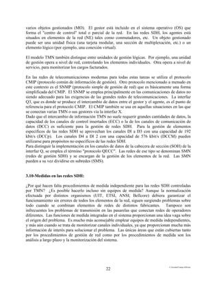 E:FacultadTrabajo SDH.doc
22
varios objetos gestionados (MO). El gestor está incluido en el sistema operativo (OS) que
forma el "centro de control" total o parcial de la red. En las redes SDH, los agentes está
situados en elementos de la red (NE) tales como conmutadores, etc. Un objeto gestionado
puede ser una unidad física (una tarjeta modular, una sección de multiplexación, etc.) o un
elemento lógico (por ejemplo, una conexión virtual).
El modelo TMN también distingue entre unidades de gestión lógicas. Por ejemplo, una unidad
de gestión opera a nivel de red, controlando los elementos individuales. Otra opera a nivel de
servicio, para monitorizar los cargos facturados.
En las redes de telecomunicaciones modernas para todas estas tareas se utiliza el protocolo
CMIP (protocolo común de información de gestión). Otro protocolo mencionado a menudo en
este contexto es el SNMP (protocolo simple de gestión de red) que es básicamente una forma
simplificada del CMIP. El SNMP se emplea principalmente en las comunicaciones de datos no
siendo adecuado para las exigencias de las grandes redes de telecomunicaciones. La interfaz
Q3, que es donde se produce el intercambio de datos entre el gestor y el agente, es el punto de
referencia para el protocolo CMIP. El CMIP también se usa en aquellas situaciones en las que
se conectan varias TMN o sus gestores vía la interfaz X.
Dado que el intercambio de información TMN no suele requerir grandes cantidades de datos, la
capacidad de los canales de control insertados (ECC) o la de los canales de comunicación de
datos (DCC) es suficiente para la gestión de redes SDH. Para la gestión de elementos
específicos de las redes SDH se aprovechan los canales Dl a D3 con una capacidad de 192
kbit/s (DCCp). Los canales D4 a Dl 2 con una capacidad de 576 kbit/s (DCCM) pueden
utilizarse para propósitos no específicos de las redes SDH.
Para distinguir la implementación en los canales de datos de la cabecera de sección (SOH) de la
interfaz Q, se emplea el término "protocolo QECC". Las redes de ese tipo se denominan SMN
(redes de gestión SDH) y se encargan de la gestión de los elementos de la red. Las SMN
pueden a su vez dividirse en subredes (SMS).
3.10-Medidas en las redes SDH:
¿Por qué hacen falta procedimientos de medida independiente para las redes SDH controladas
por TMN? ¿Es posible hacerlo incluso sin equipos de medida? Aunque la normalización
efectuada por distintos organismos (UIT, ETSI, ANSI, Bellcore) debiera garantizar el
funcionamiento sin errores de todos los elementos de la red, siguen surgiendo problemas sobre
todo cuando se combinan elementos de redes de distintos fabricantes. Tampoco son
infrecuentes los problemas de transmisión en las pasarelas que conectan redes de operadores
diferentes. Las funciones de medida integradas en el sistema proporcionan una idea vaga sobre
el origen del problema. Es mucho más aconsejable emplear equipos de medida independientes,
y más aún cuando se trata de monitorizar canales individuales, ya que proporcionan mucha más
información de interés para solucionar el problema. Las únicas áreas que están cubiertas tanto
por los procedimientos de gestión de red como por los procedimientos de medida son los
análisis a largo plazo y la monitorización del sistema.
 