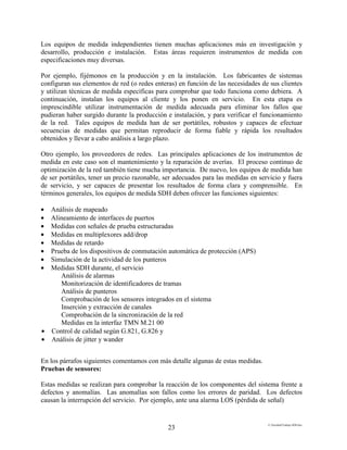 E:FacultadTrabajo SDH.doc
23
Los equipos de medida independientes tienen muchas aplicaciones más en investigación y
desarrollo, producción e instalación. Estas áreas requieren instrumentos de medida con
especificaciones muy diversas.
Por ejemplo, fijémonos en la producción y en la instalación. Los fabricantes de sistemas
configuran sus elementos de red (o redes enteras) en función de las necesidades de sus clientes
y utilizan técnicas de medida específicas para comprobar que todo funciona como debiera. A
continuación, instalan los equipos al cliente y los ponen en servicio. En esta etapa es
imprescindible utilizar instrumentación de medida adecuada para eliminar los fallos que
pudieran haber surgido durante la producción e instalación, y para verificar el funcionamiento
de la red. Tales equipos de medida han de ser portátiles, robustos y capaces de efectuar
secuencias de medidas que permitan reproducir de forma fiable y rápida los resultados
obtenidos y llevar a cabo análisis a largo plazo.
Otro ejemplo, los proveedores de redes. Las principales aplicaciones de los instrumentos de
medida en este caso son el mantenimiento y la reparación de averías. El proceso continuo de
optimización de la red también tiene mucha importancia. De nuevo, los equipos de medida han
de ser portátiles, tener un precio razonable, ser adecuados para las medidas en servicio y fuera
de servicio, y ser capaces de presentar los resultados de forma clara y comprensible. En
términos generales, los equipos de medida SDH deben ofrecer las funciones siguientes:
• Análisis de mapeado
• Alineamiento de interfaces de puertos
• Medidas con señales de prueba estructuradas
• Medidas en multiplexores add/drop
• Medidas de retardo
• Prueba de los dispositivos de conmutación automática de protección (APS)
• Simulación de la actividad de los punteros
• Medidas SDH durante, el servicio
Análisis de alarmas
Monitorización de identificadores de tramas
Análisis de punteros
Comprobación de los sensores integrados en el sistema
Inserción y extracción de canales
Comprobación de la sincronización de la red
Medidas en la interfaz TMN M.21 00
• Control de calidad según G.821, G.826 y
• Análisis de jitter y wander
En los párrafos siguientes comentamos con más detalle algunas de estas medidas.
Pruebas de sensores:
Estas medidas se realizan para comprobar la reacción de los componentes del sistema frente a
defectos y anomalías. Las anomalías son fallos como los errores de paridad. Los defectos
causan la interrupción del servicio. Por ejemplo, ante una alarma LOS (pérdida de señal)
 