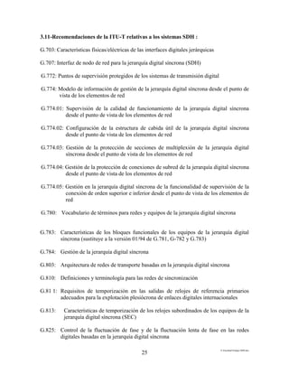 E:FacultadTrabajo SDH.doc
25
3.11-Recomendaciones de la ITU-T relativas a los sistemas SDH :
G.703: Características físicas/eléctricas de las interfaces digitales jerárquicas
G.707: Interfaz de nodo de red para la jerarquía digital síncrona (SDH)
G.772: Puntos de supervisión protegidos de los sistemas de transmisión digital
G.774: Modelo de información de gestión de la jerarquía digital síncrona desde el punto de
vista de los elementos de red
G.774.01: Supervisión de la calidad de funcionamiento de la jerarquía digital síncrona
desde el punto de vista de los elementos de red
G.774.02: Configuración de la estructura de cabida útil de la jerarquía digital síncrona
desde el punto de vista de los elementos de red
G.774.03: Gestión de la protección de secciones de multiplexión de la jerarquía digital
síncrona desde el punto de vista de los elementos de red
G.774.04: Gestión de la protección de conexiones de subred de la jerarquía digital síncrona
desde el punto de vista de los elementos de red
G.774.05: Gestión en la jerarquía digital síncrona de la funcionalidad de supervisión de la
conexión de orden superior e inferior desde el punto de vista de los elementos de
red
G.780: Vocabulario de términos para redes y equipos de la jerarquía digital síncrona
G.783: Características de los bloques funcionales de los equipos de la jerarquía digital
síncrona (sustituye a la versión 01/94 de G.781, G-782 y G.783)
G.784: Gestión de la jerarquía digital síncrona
G.803: Arquitectura de redes de transporte basadas en la jerarquía digital síncrona
G.810: Definiciones y terminología para las redes de sincronización
G.81 1: Requisitos de temporización en las salidas de relojes de referencia primarios
adecuados para la explotación plesiócrona de enlaces digitales internacionales
G.813: Características de temporización de los relojes subordinados de los equipos de la
jerarquía digital síncrona (SEC)
G.825: Control de la fluctuación de fase y de la fluctuación lenta de fase en las redes
digitales basadas en la jerarquía digital síncrona
 