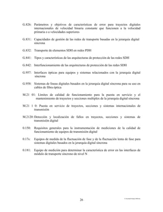 E:FacultadTrabajo SDH.doc
26
G.826: Parámetros y objetivos de características de error para trayectos digitales
internacionales de velocidad binaria constante que funcionen a la velocidad
primaria o a velocidades superiores
G.831: Capacidades de gestión de las redes de transporte basadas en la jerarquía digital
síncrona
G.832: Transporte de elementos SDH en redes PDH
G.841: Tipos y características de las arquitecturas de protección de las redes SDH
G.842: Interfuncionamiento de las arquitecturas de protección de las redes SDH
G.957: Interfaces ópticas para equipos y sistemas relacionados con la jerarquía digital
síncrona
G.958: Sistemas de líneas digitales basados en la jerarquía digital síncrona para su uso en
cables de fibra óptica
M.21 01: Límites de calidad de funcionamiento para la puesta en servicio y el
mantenimiento de trayectos y secciones multiplex de la jerarquía digital síncrona
M.21 1 0: Puesta en servicio de trayectos, secciones y sistemas internacionales de
transmisión
M.2120: Detección y localización de fallos en trayectos, secciones y sistemas de
transmisión digital
0.150: Requisitos generales para la instrumentación de mediciones de la calidad de
funcionamiento de equipos de transmisión digital
0.17s: Equipos de medida de la fluctuación de fase y de la fluctuación lenta de fase para
sistemas digitales basados en la jerarquía digital síncrona
0.181: Equipo de medición para determinar la característica de error en las interfaces de
módulo de transporte síncrono de nivel N
 